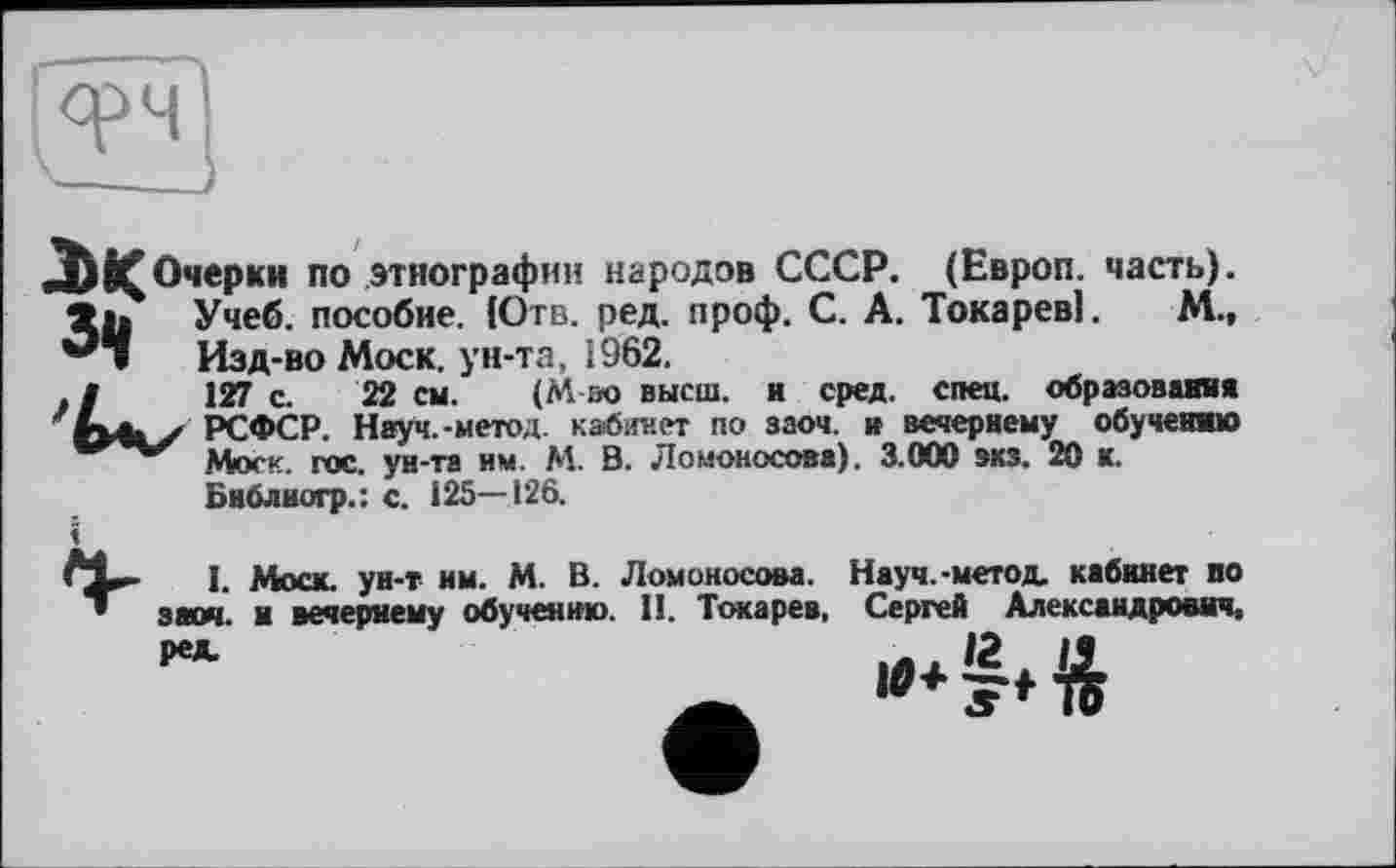 ﻿JJ Очерки по этнографии народов СССР. (Европ. часть), »а» Учеб, пособие. {Отв. ред. проф. С. А. Токарев]. М., **• Изд-во Моск, ун-та, і962.
. J	127 с. 22 см. (М во высш, и сред. спец, образования
РСФСР. Науч.-метод, кабинет по заоч. и вечернему обучению Мюек. гос. ун-та нм. М. В. Ломоносова). 3.000 экз. 20 к. Бнблногр.: с. 125—126.
I. Моск, ун-т им. М. В. Ломоносова. Науч.-метод, кабинет по заоч. и вечернему обучению. II. Токарев, Сергей Александрович,
ред.
